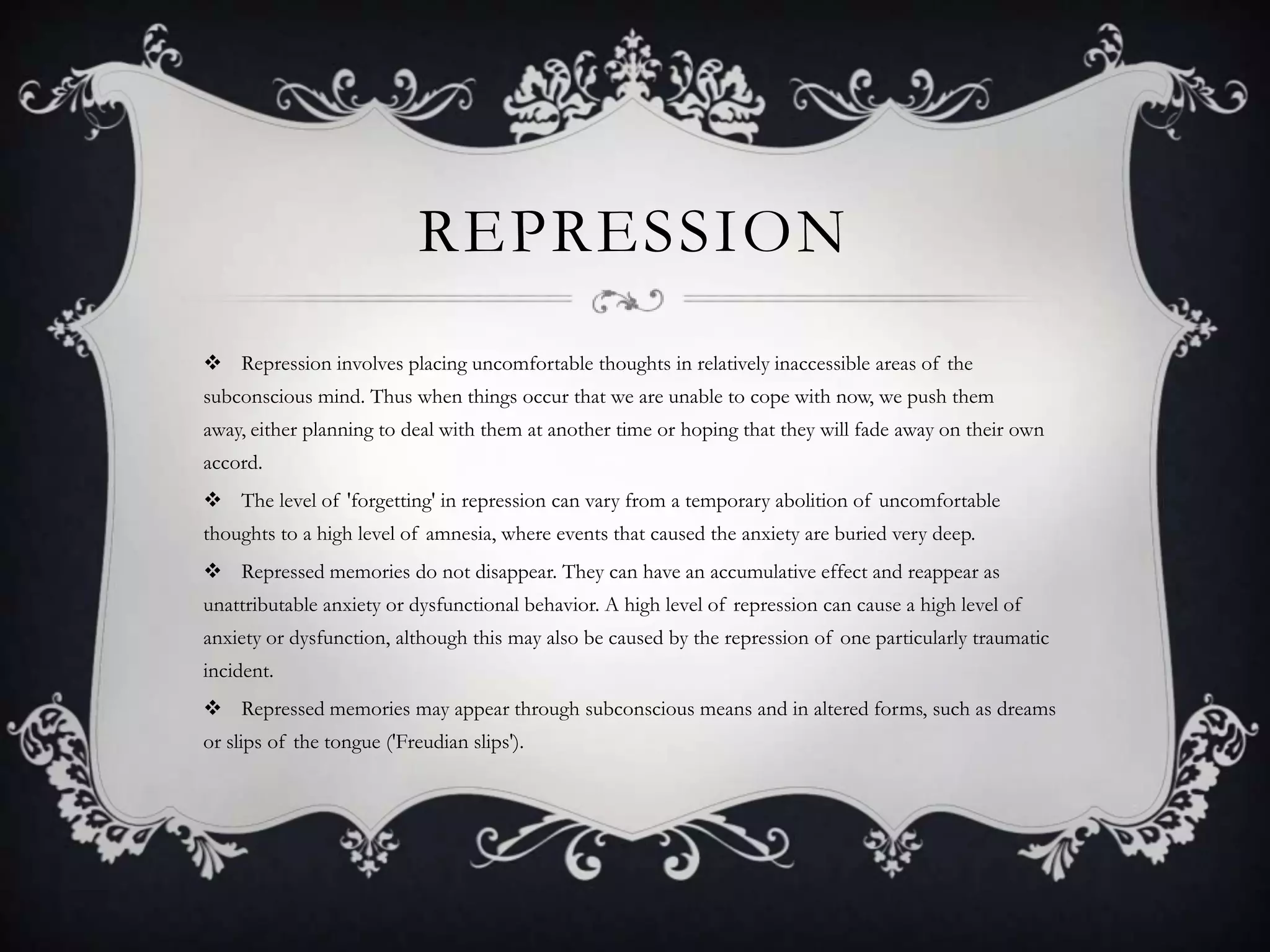 RepressionRepression involves placing uncomfortable thoughts in relatively inaccessible areas of the subconscious mind. Thus when things occur that we are unable to cope with now, we push them away, either planning to deal with them at another time or hoping that they will fade away on their own accord.The level of 'forgetting' in repression can vary from a temporary abolition of uncomfortable thoughts to a high level of amnesia, where events that caused the anxiety are buried very deep.Repressed memories do not disappear. They can have an accumulative effect and reappear as unattributable anxiety or dysfunctional behavior. A high level of repression can cause a high level of anxiety or dysfunction, although this may also be caused by the repression of one particularly traumatic incident.Repressed memories may appear through subconscious means and in altered forms, such as dreams or slips of the tongue ('Freudian slips').	
