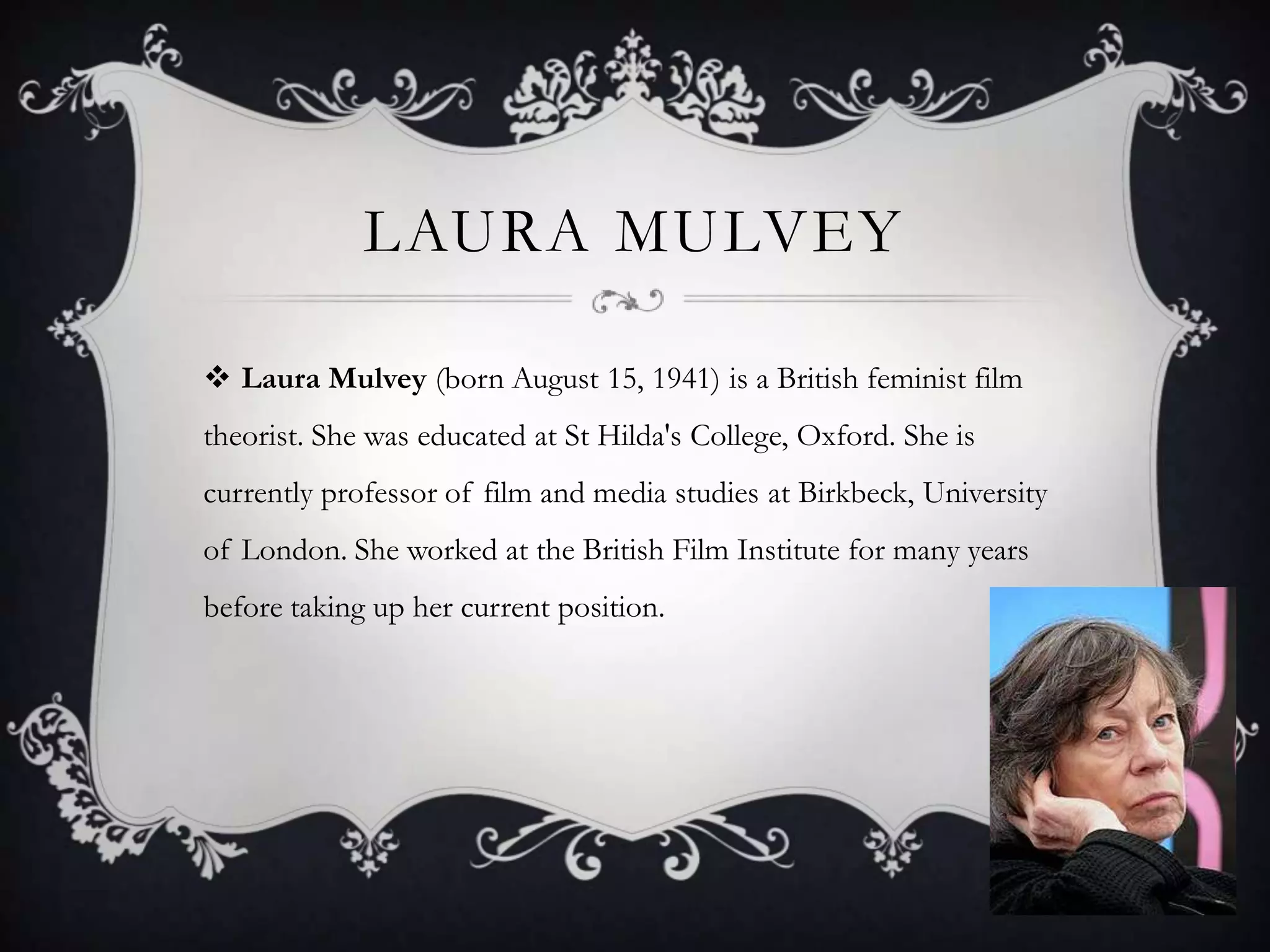 Laura MulveyLaura Mulvey (born August 15, 1941) is a British feminist film theorist. She was educated at St Hilda's College, Oxford. She is currently professor of film and media studies at Birkbeck, University of London. She worked at the British Film Institute for many years before taking up her current position.