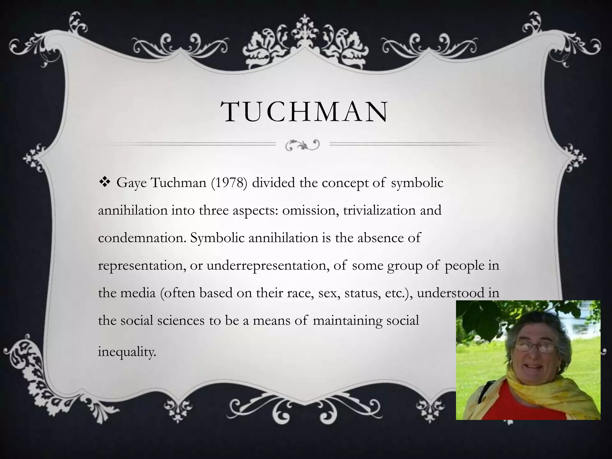 TuchmanGaye Tuchman (1978) divided the concept of symbolic annihilation into three aspects: omission, trivialization and condemnation. Symbolic annihilation is the absence of representation, or underrepresentation, of some group of people in the media (often based on their race, sex, status, etc.), understood in the social sciences to be a means of maintaining social inequality.