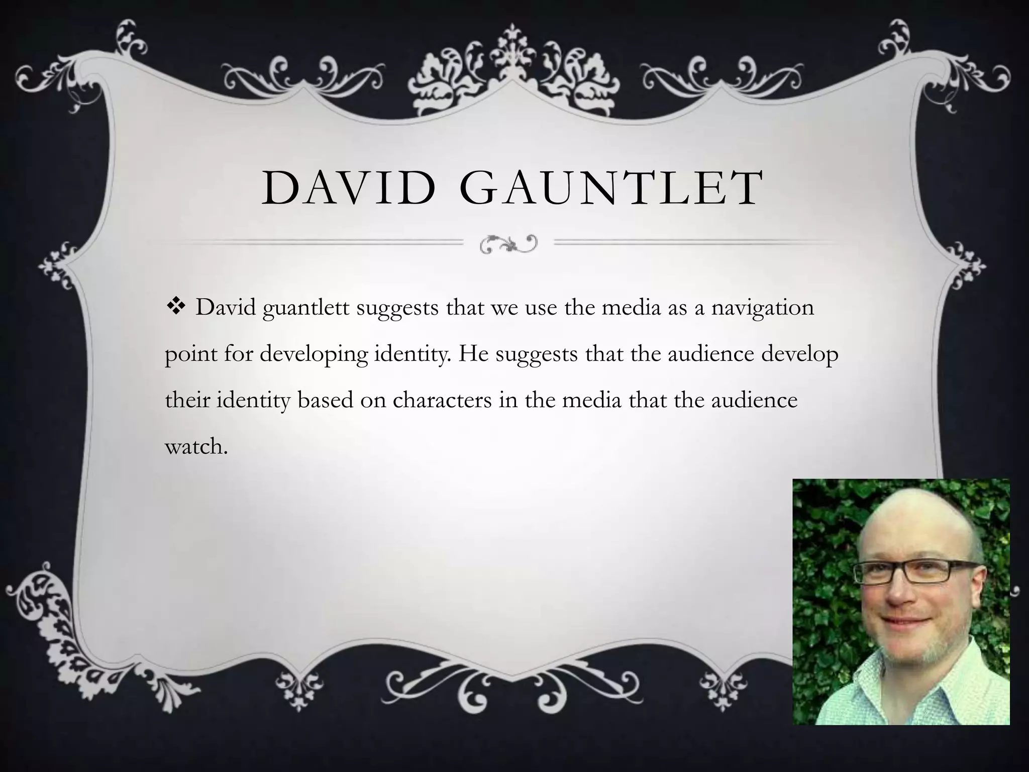 David GauntletDavid guantlett suggests that we use the media as a navigation point for developing identity. He suggests that the audience develop their identity based on characters in the media that the audience watch.