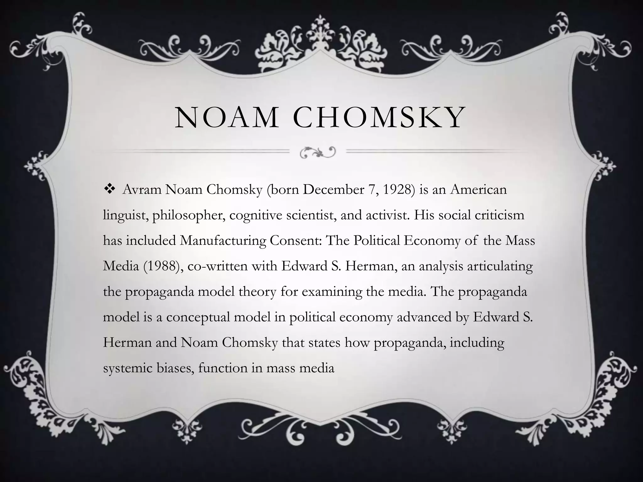 Noam ChomskyAvram Noam Chomsky (born December 7, 1928) is an American linguist, philosopher,cognitive scientist, and activist. His social criticism has included Manufacturing Consent: The Political Economy of the Mass Media (1988), co-written with Edward S. Herman, an analysis articulating the propaganda model theory for examining the media. The propaganda model is a conceptual model in political economy advanced by Edward S. Herman and Noam Chomsky that states how propaganda, including systemic biases, function in mass media
