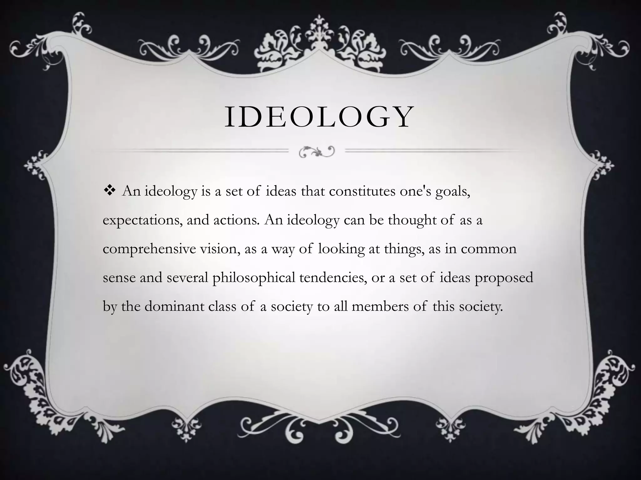 IdeologyAn ideology is a set of ideas that constitutes one's goals, expectations, and actions. An ideology can be thought of as a comprehensive vision, as a way of looking at things, as in common sense and several philosophical tendencies, or a set of ideas proposed by the dominant class of a society to all members of this society.
