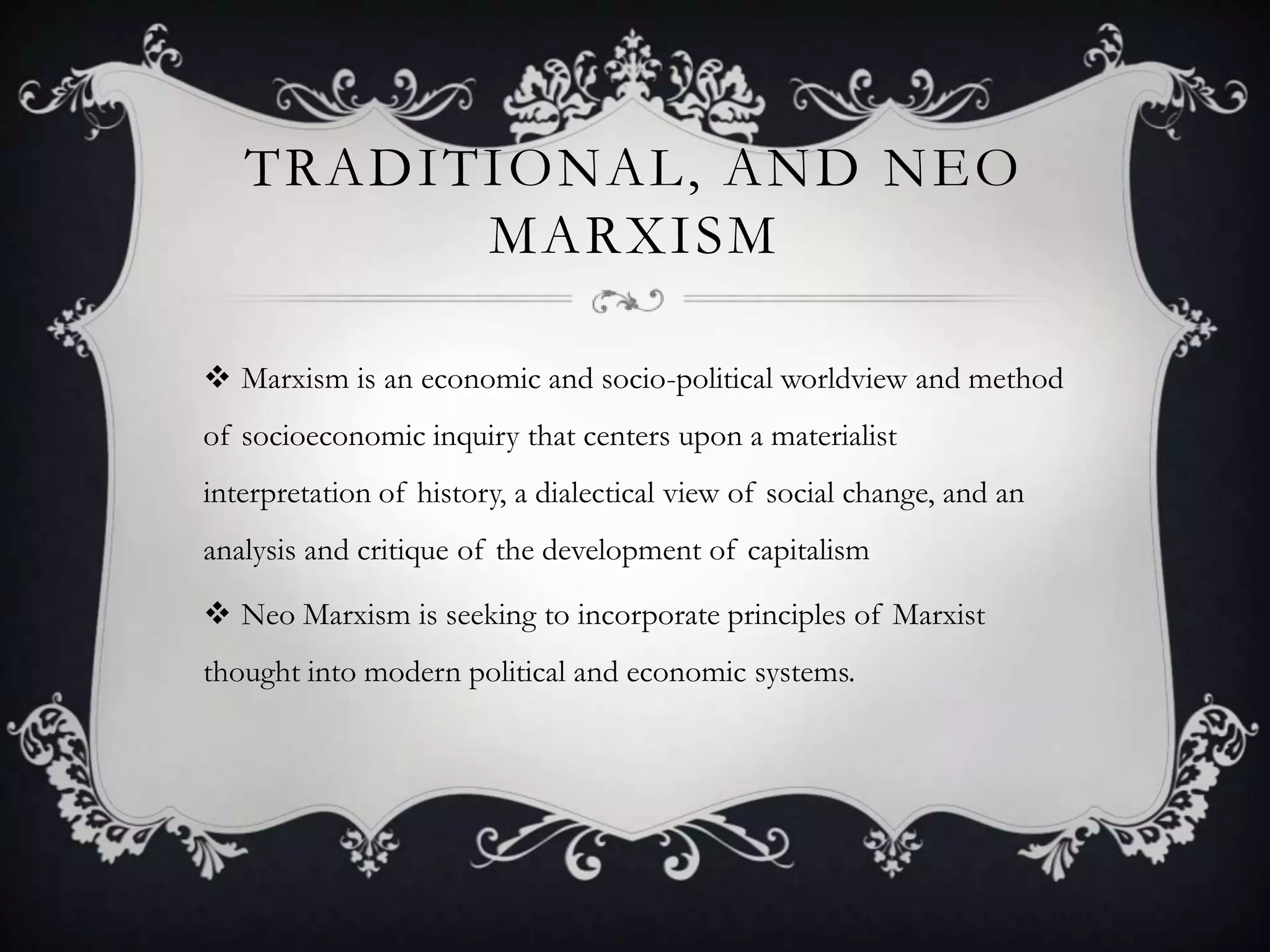 Traditional, and Neo MarxismMarxism is an economic and socio-political worldview and method of socioeconomic inquiry that centers upon a materialist interpretation of history, a dialectical view of social change, and an analysis and critique of the development of capitalismNeo Marxism is seeking to incorporate principles of Marxist thought into modern political and economic systems.