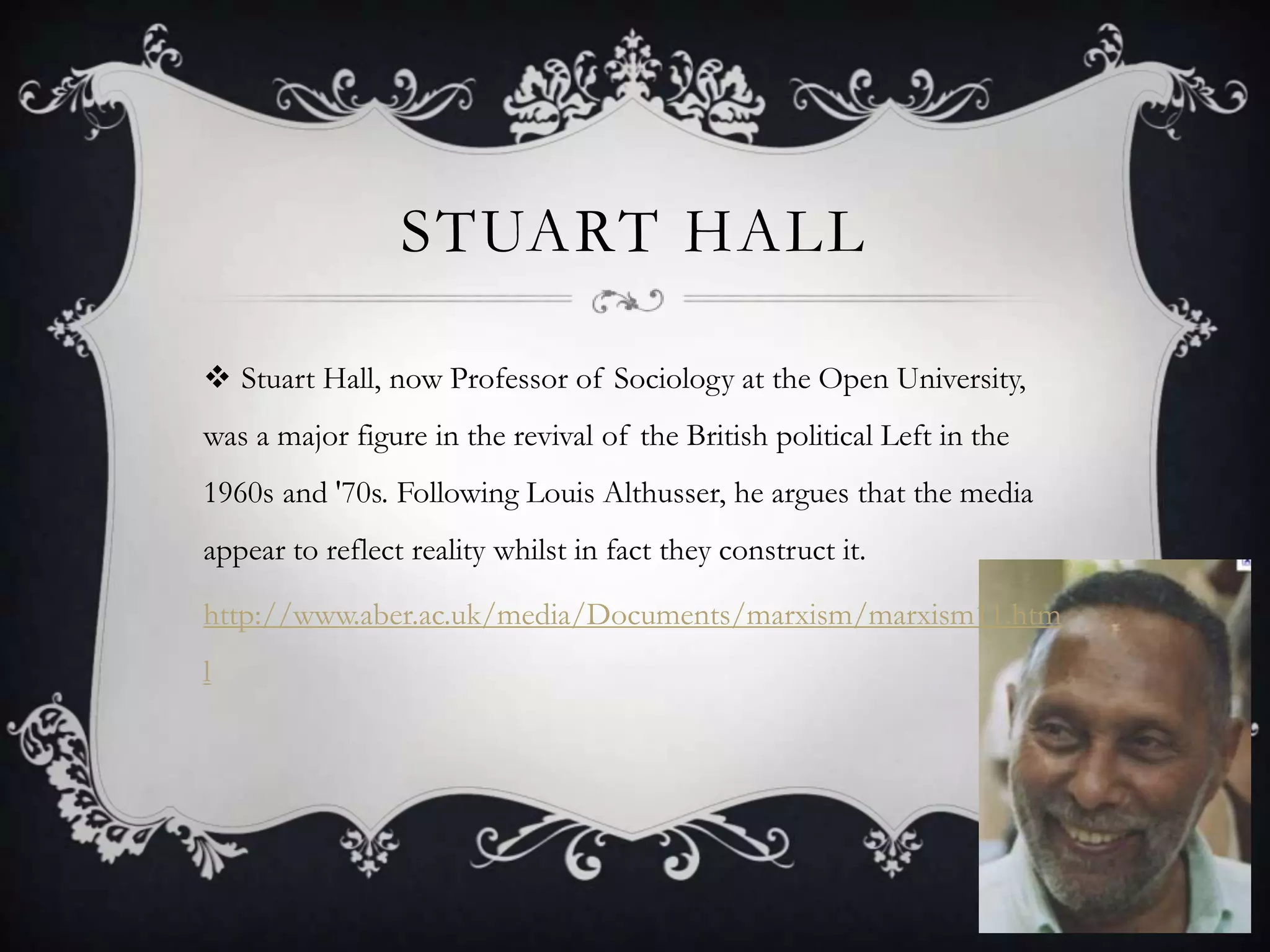 Stuart HallStuart Hall, now Professor of Sociology at the Open University, was a major figure in the revival of the British political Left in the 1960s and '70s. Following Louis Althusser, he argues that the media appear to reflect reality whilst in fact they construct it. http://www.aber.ac.uk/media/Documents/marxism/marxism11.html