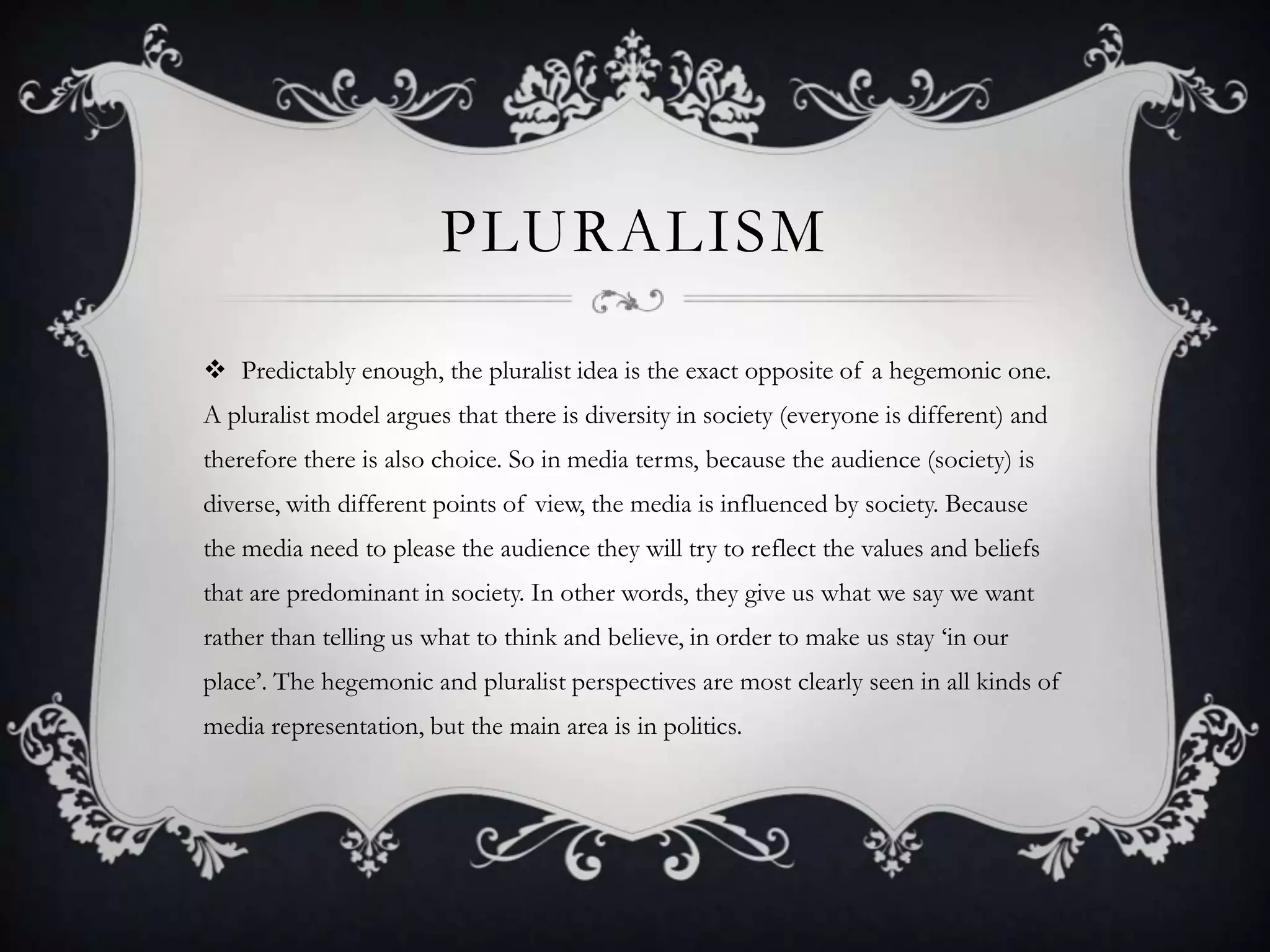 PluralismPredictably enough, the pluralist idea is the exact opposite of a hegemonic one. A pluralist model argues that there is diversity in society (everyone is different) and therefore there is also choice. So in media terms, because the audience (society) is diverse, with different points of view, the media is influenced by society. Because the media need to please the audience they will try to reflect the values and beliefs that are predominant in society. In other words, they give us what we say we want rather than telling us what to think and believe, in order to make us stay ‘in our place’. The hegemonic and pluralist perspectives are most clearly seen in all kinds of media representation, but the main area is in politics.