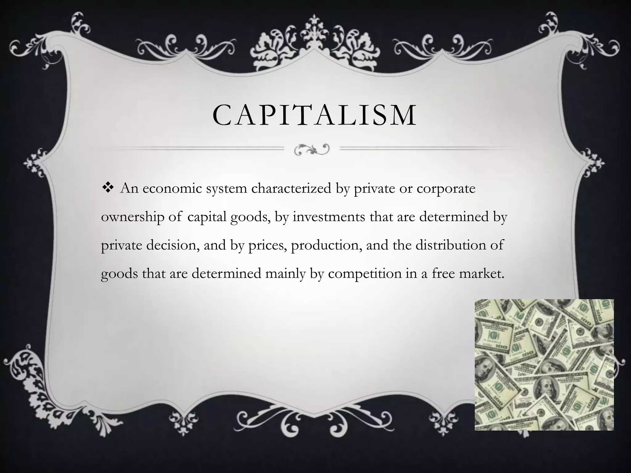 CapitalismAn economic system characterized by private or corporate ownership of capital goods, by investments that are determined by private decision, and by prices, production, and the distribution of goods that are determined mainly by competition in a free market.