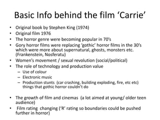 Basic Info behind the film ‘Carrie’
• Original book by Stephen King (1974)
• Original film 1976
• The horror genre were becoming popular in 70’s
• Gory horror films were replacing ‘gothic’ horror films in the 30’s
which were more about supernatural, ghosts, monsters etc.
(Frankenstein, Nosferatu)
• Women’s movement / sexual revolution (social/political)
• The role of technology and production value
– Use of colour
– Electronic music
– Production stunts (car crashing, building exploding, fire, etc etc)
things that gothic horror couldn’t do
• The growth of film and cinemas (a lot aimed at young/ older teen
audience)
• Film rating changing (‘R’ rating so boundaries could be pushed
further in horror)
 