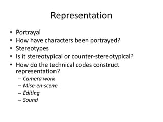 Representation
• Portrayal
• How have characters been portrayed?
• Stereotypes
• Is it stereotypical or counter-stereotypical?
• How do the technical codes construct
representation?
– Camera work
– Mise-en-scene
– Editing
– Sound
 