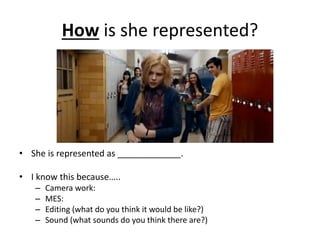 How is she represented?
• She is represented as _____________.
• I know this because…..
– Camera work:
– MES:
– Editing (what do you think it would be like?)
– Sound (what sounds do you think there are?)
 