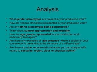 Analysis
• What gender stereotypes are present in your production work?
• How are various ethnicities represented in your production work?
• Are any ethnic stereotypes being perpetuated?
• Think about cultural appropriation and hybridity.
• How are age groups represented in your production work,
particularly teenagers?
• Are there any examples of ‘age pretence’ where a subject in your
coursework is pretending to be someone of a different age?
• Are there any other representational areas you can analyse with
regard to sexuality, region, class or physical ability?
 