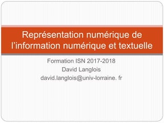 Formation ISN 2017-2018
David Langlois
david.langlois@univ-lorraine. fr
Représentation numérique de
l’information numérique et textuelle
 