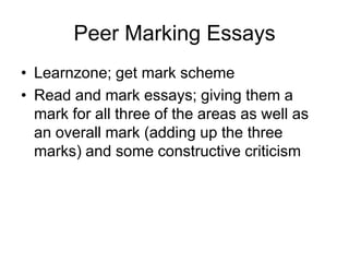 Peer Marking Essays
• Learnzone; get mark scheme
• Read and mark essays; giving them a
  mark for all three of the areas as well as
  an overall mark (adding up the three
  marks) and some constructive criticism
 