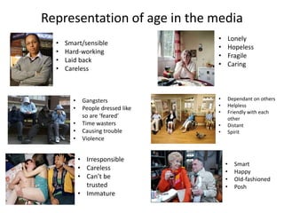 Representation of age in the media 
• Smart/sensible 
• Hard-working 
• Laid back 
• Careless 
• Lonely 
• Hopeless 
• Fragile 
• Caring 
• Gangsters 
• People dressed like 
so are ‘feared’ 
• Time wasters 
• Causing trouble 
• Violence 
• Dependant on others 
• Helpless 
• Friendly with each 
other 
• Distant 
• Spirit 
• Irresponsible 
• Careless 
• Can’t be 
trusted 
• Immature 
• Smart 
• Happy 
• Old-fashioned 
• Posh 
 