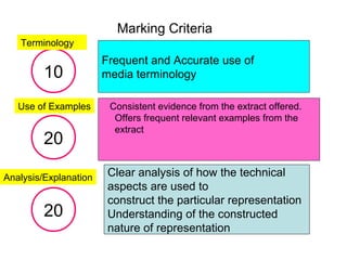 Marking Criteria
Frequent and Accurate use of
media terminology
Consistent evidence from the extract offered.
Offers frequent relevant examples from the
extract
Clear analysis of how the technical
aspects are used to
construct the particular representation
Understanding of the constructed
nature of representation
10
Terminology
20
20
Use of Examples
Analysis/Explanation
 