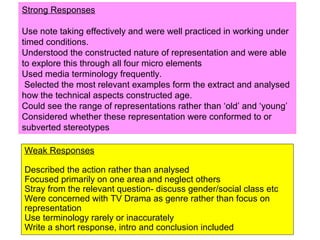 Weak Responses
Described the action rather than analysed
Focused primarily on one area and neglect others
Stray from the relevant question- discuss gender/social class etc
Were concerned with TV Drama as genre rather than focus on
representation
Use terminology rarely or inaccurately
Write a short response, intro and conclusion included
Strong Responses
Use note taking effectively and were well practiced in working under
timed conditions.
Understood the constructed nature of representation and were able
to explore this through all four micro elements
Used media terminology frequently.
Selected the most relevant examples form the extract and analysed
how the technical aspects constructed age.
Could see the range of representations rather than ‘old’ and ‘young’
Considered whether these representation were conformed to or
subverted stereotypes
 