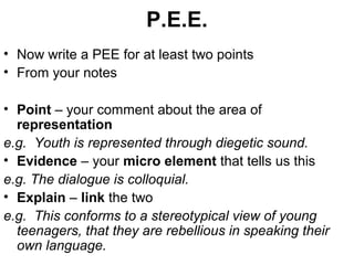 P.E.E.
• Now write a PEE for at least two points
• From your notes
• Point – your comment about the area of
representation
e.g. Youth is represented through diegetic sound.
• Evidence – your micro element that tells us this
e.g. The dialogue is colloquial.
• Explain – link the two
e.g. This conforms to a stereotypical view of young
teenagers, that they are rebellious in speaking their
own language.
 