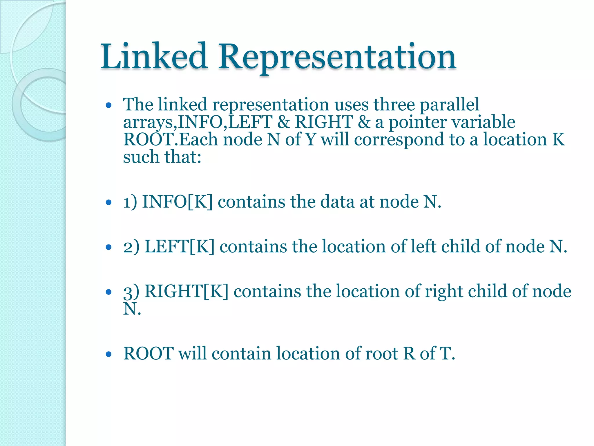 Linked Representation
   The linked representation uses three parallel
    arrays,INFO,LEFT & RIGHT & a pointer variable
    ROOT.Each node N of Y will correspond to a location K
    such that:

   1) INFO[K] contains the data at node N.

   2) LEFT[K] contains the location of left child of node N.

   3) RIGHT[K] contains the location of right child of node
    N.

   ROOT will contain location of root R of T.
 