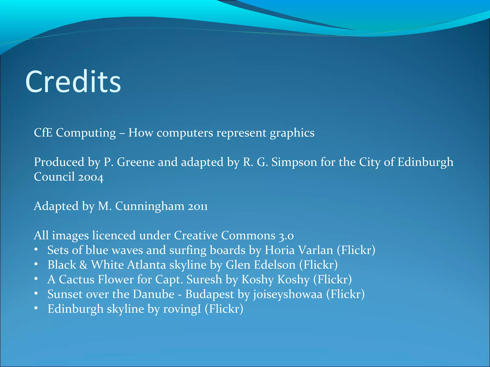 Credits CfE Computing – How computers represent graphics Produced by P. Greene and adapted by R. G. Simpson for the City of Edinburgh Council 2004 Adapted by M. Cunningham 2011 All images licenced under Creative Commons 3.0 Sets of blue waves and surfing boards by Horia Varlan (Flickr) Black & White Atlanta skyline by Glen Edelson (Flickr) A Cactus Flower for Capt. Suresh by Koshy Koshy (Flickr) Sunset over the Danube - Budapest by joiseyshowaa (Flickr) Edinburgh skyline by rovingI (Flickr)  