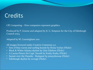 Credits CfE Computing – How computers represent graphics Produced by P. Greene and adapted by R. G. Simpson for the City of Edinburgh Council 2004 Adapted by M. Cunningham 2011 All images licenced under Creative Commons 3.0 Sets of blue waves and surfing boards by Horia Varlan (Flickr) Black & White Atlanta skyline by Glen Edelson (Flickr) A Cactus Flower for Capt. Suresh by Koshy Koshy (Flickr) Sunset over the Danube - Budapest by joiseyshowaa (Flickr) Edinburgh skyline by rovingI (Flickr)  