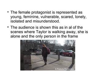 
    The female protagonist is represented as
    young, feminine, vulnerable, scared, lonely,
    isolated and misunderstood.

    The audience is shown this as in al of the
    scenes where Taylor is walking away, she is
    alone and the only person in the frame
 