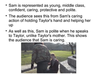 
    Sam is represented as young, middle class,
    confident, caring, protective and polite.

    The audience sees this from Sam's caring
    action of holding Taylor's hand and helping her
    up

    As well as this, Sam is polite when he speaks
    to Taylor, unlike Taylor's mother. This shows
    the audience that Sam is caring.
 