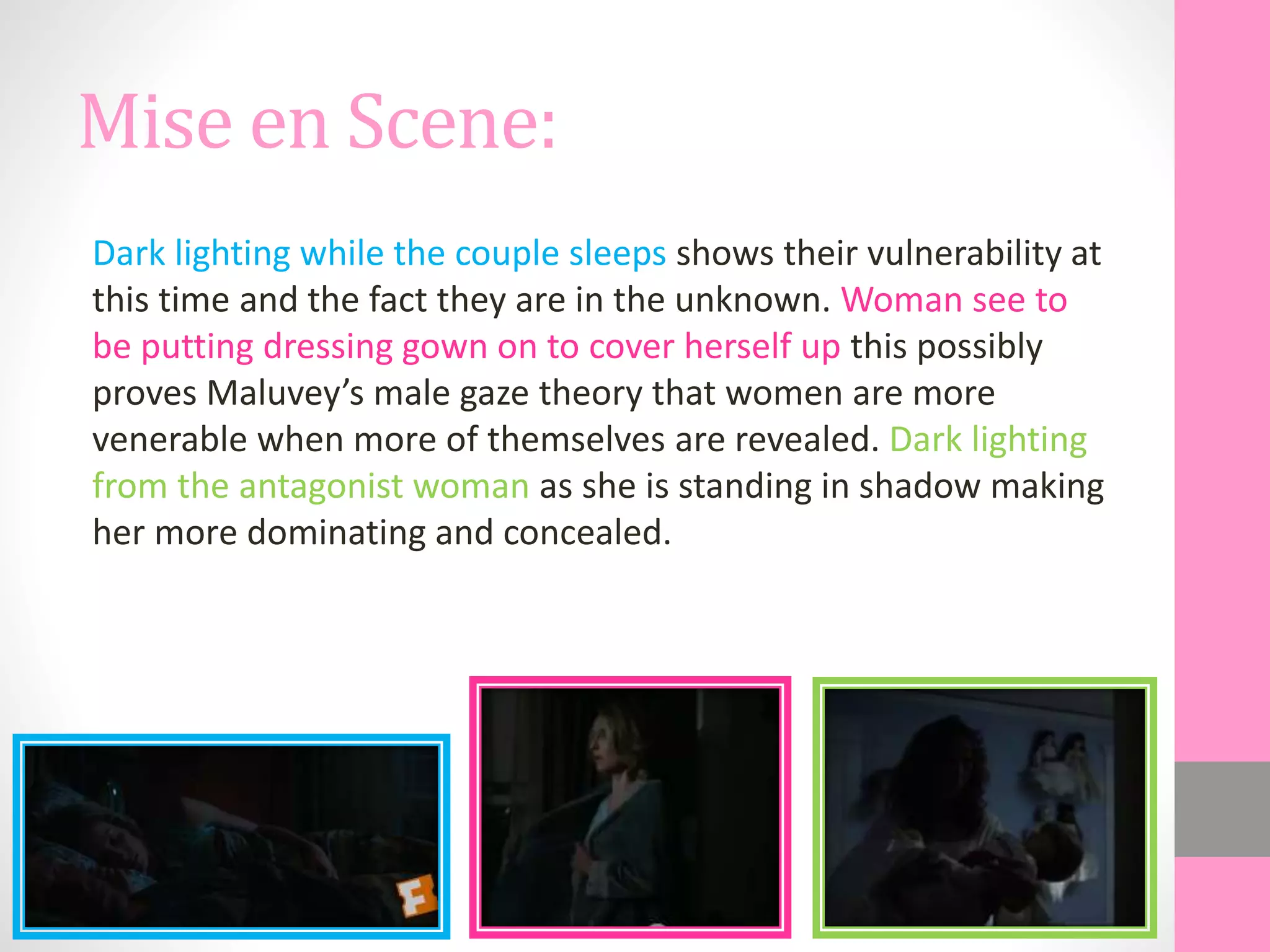 Mise en Scene:
Dark lighting while the couple sleeps shows their vulnerability at
this time and the fact they are in the unknown. Woman see to
be putting dressing gown on to cover herself up this possibly
proves Maluvey’s male gaze theory that women are more
venerable when more of themselves are revealed. Dark lighting
from the antagonist woman as she is standing in shadow making
her more dominating and concealed.
 