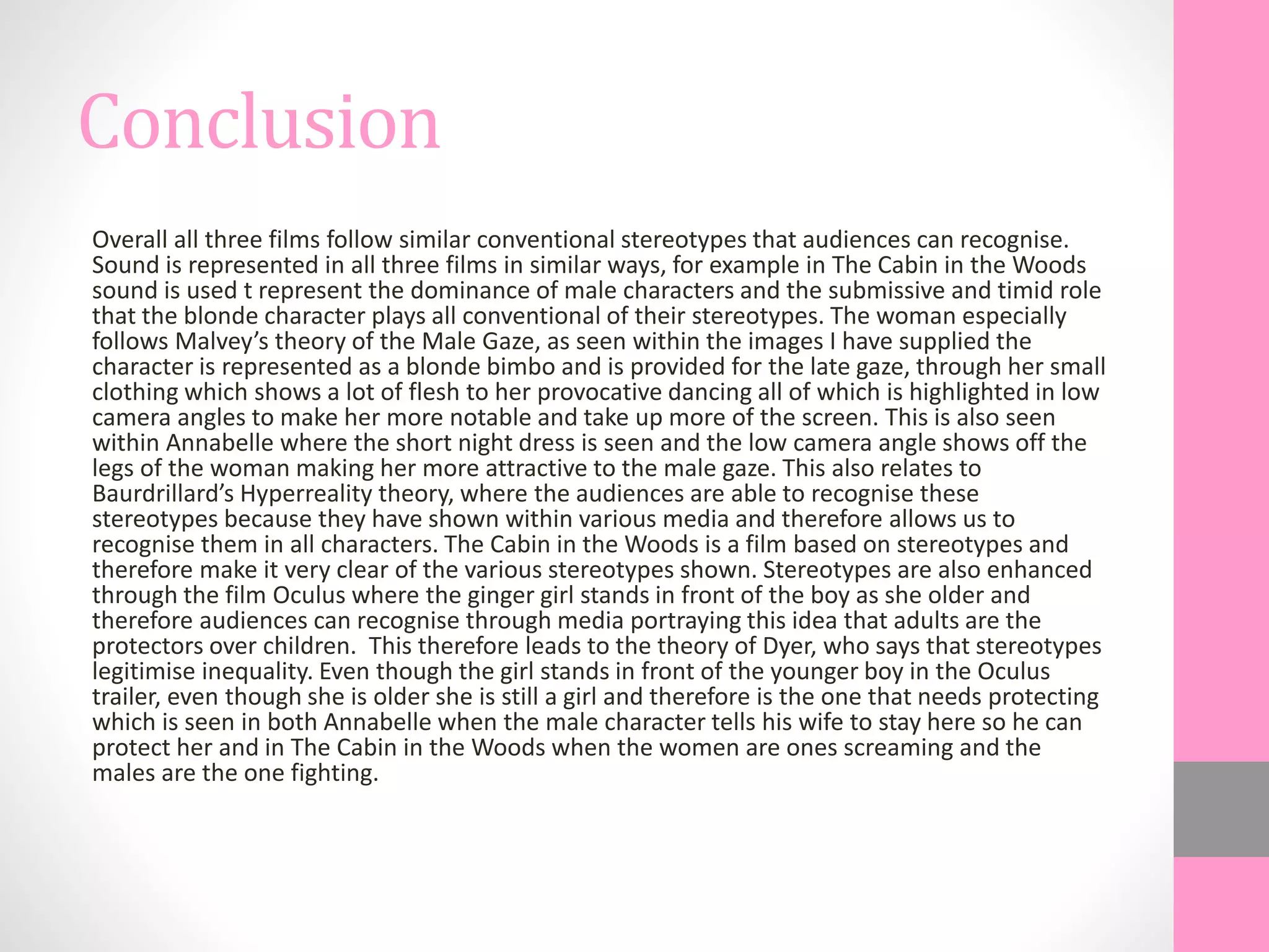 Conclusion
Overall all three films follow similar conventional stereotypes that audiences can recognise.
Sound is represented in all three films in similar ways, for example in The Cabin in the Woods
sound is used t represent the dominance of male characters and the submissive and timid role
that the blonde character plays all conventional of their stereotypes. The woman especially
follows Malvey’s theory of the Male Gaze, as seen within the images I have supplied the
character is represented as a blonde bimbo and is provided for the late gaze, through her small
clothing which shows a lot of flesh to her provocative dancing all of which is highlighted in low
camera angles to make her more notable and take up more of the screen. This is also seen
within Annabelle where the short night dress is seen and the low camera angle shows off the
legs of the woman making her more attractive to the male gaze. This also relates to
Baurdrillard’s Hyperreality theory, where the audiences are able to recognise these
stereotypes because they have shown within various media and therefore allows us to
recognise them in all characters. The Cabin in the Woods is a film based on stereotypes and
therefore make it very clear of the various stereotypes shown. Stereotypes are also enhanced
through the film Oculus where the ginger girl stands in front of the boy as she older and
therefore audiences can recognise through media portraying this idea that adults are the
protectors over children. This therefore leads to the theory of Dyer, who says that stereotypes
legitimise inequality. Even though the girl stands in front of the younger boy in the Oculus
trailer, even though she is older she is still a girl and therefore is the one that needs protecting
which is seen in both Annabelle when the male character tells his wife to stay here so he can
protect her and in The Cabin in the Woods when the women are ones screaming and the
males are the one fighting.
 