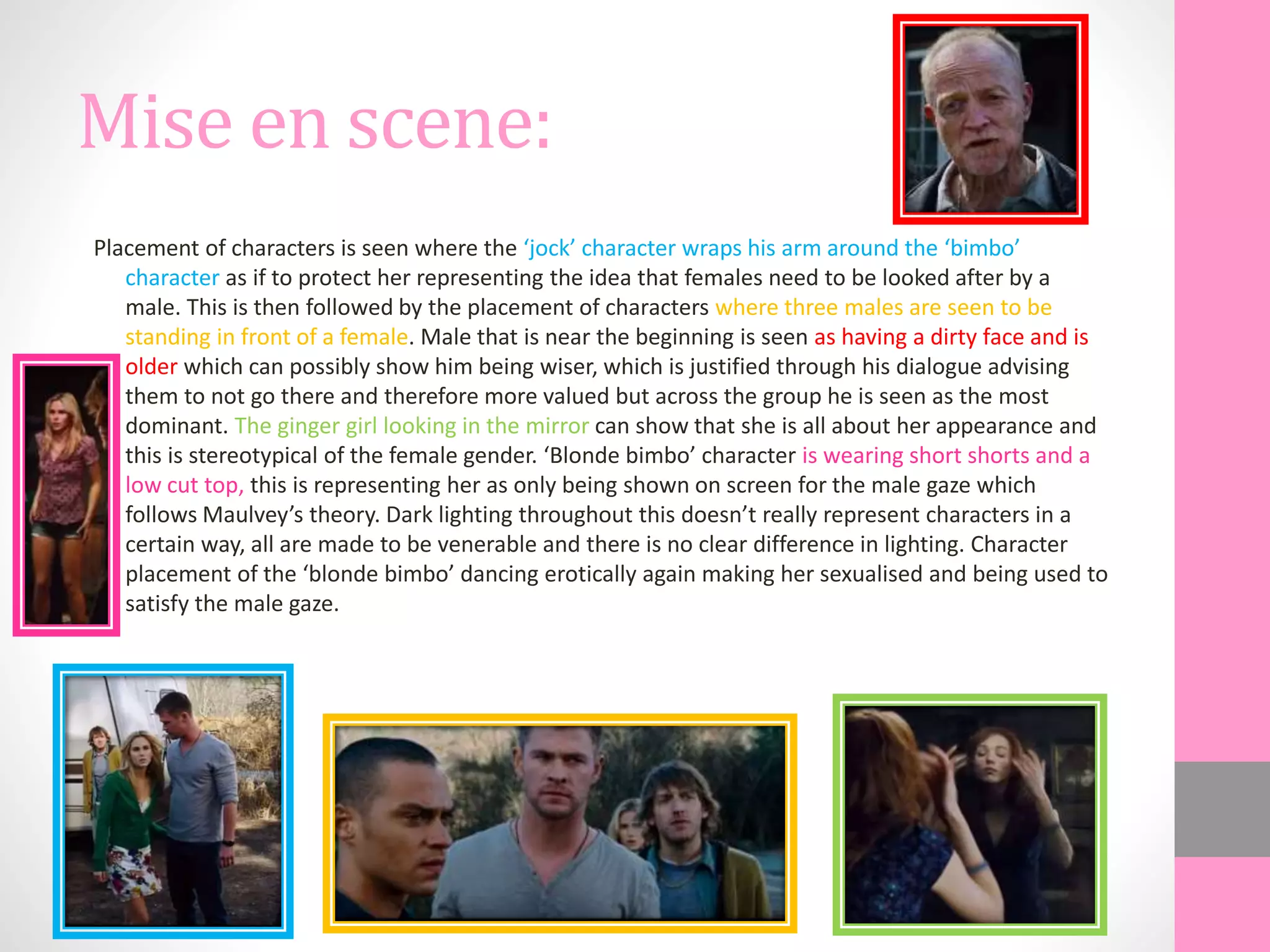 Mise en scene:
Placement of characters is seen where the ‘jock’ character wraps his arm around the ‘bimbo’
character as if to protect her representing the idea that females need to be looked after by a
male. This is then followed by the placement of characters where three males are seen to be
standing in front of a female. Male that is near the beginning is seen as having a dirty face and is
older which can possibly show him being wiser, which is justified through his dialogue advising
them to not go there and therefore more valued but across the group he is seen as the most
dominant. The ginger girl looking in the mirror can show that she is all about her appearance and
this is stereotypical of the female gender. ‘Blonde bimbo’ character is wearing short shorts and a
low cut top, this is representing her as only being shown on screen for the male gaze which
follows Maulvey’s theory. Dark lighting throughout this doesn’t really represent characters in a
certain way, all are made to be venerable and there is no clear difference in lighting. Character
placement of the ‘blonde bimbo’ dancing erotically again making her sexualised and being used to
satisfy the male gaze.
 