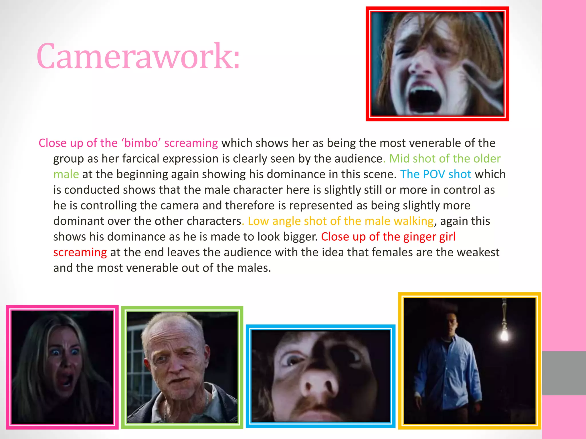 Camerawork:
Close up of the ‘bimbo’ screaming which shows her as being the most venerable of the
group as her farcical expression is clearly seen by the audience. Mid shot of the older
male at the beginning again showing his dominance in this scene. The POV shot which
is conducted shows that the male character here is slightly still or more in control as
he is controlling the camera and therefore is represented as being slightly more
dominant over the other characters. Low angle shot of the male walking, again this
shows his dominance as he is made to look bigger. Close up of the ginger girl
screaming at the end leaves the audience with the idea that females are the weakest
and the most venerable out of the males.
 