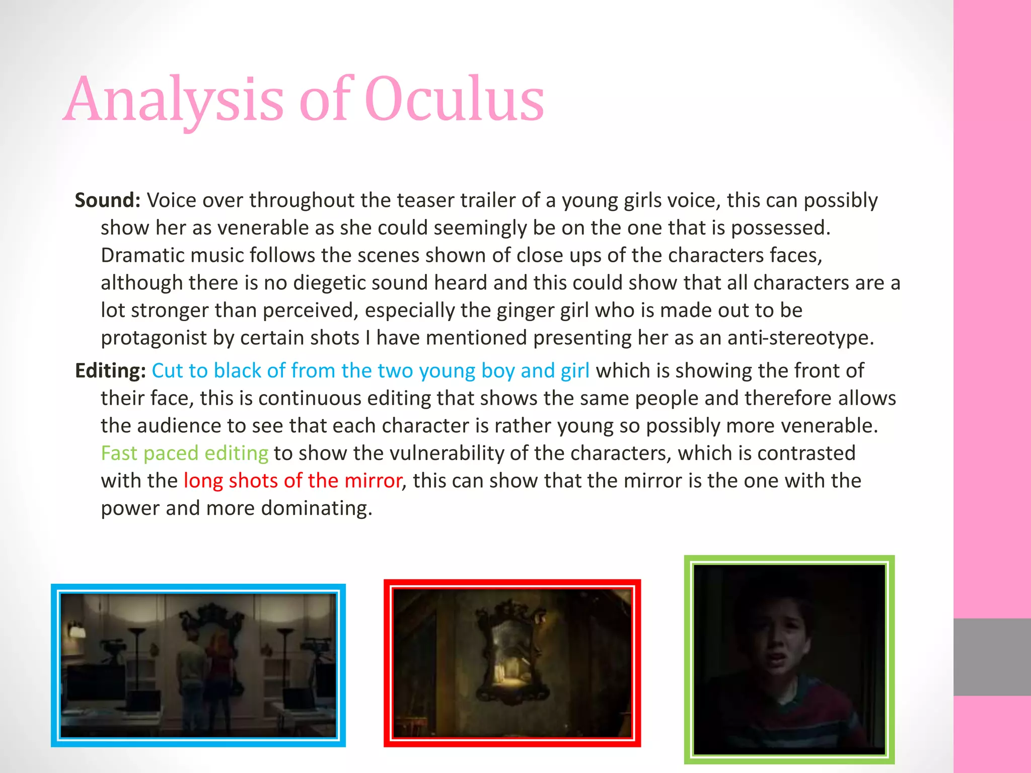 Analysis of Oculus
Sound: Voice over throughout the teaser trailer of a young girls voice, this can possibly
show her as venerable as she could seemingly be on the one that is possessed.
Dramatic music follows the scenes shown of close ups of the characters faces,
although there is no diegetic sound heard and this could show that all characters are a
lot stronger than perceived, especially the ginger girl who is made out to be
protagonist by certain shots I have mentioned presenting her as an anti-stereotype.
Editing: Cut to black of from the two young boy and girl which is showing the front of
their face, this is continuous editing that shows the same people and therefore allows
the audience to see that each character is rather young so possibly more venerable.
Fast paced editing to show the vulnerability of the characters, which is contrasted
with the long shots of the mirror, this can show that the mirror is the one with the
power and more dominating.
 