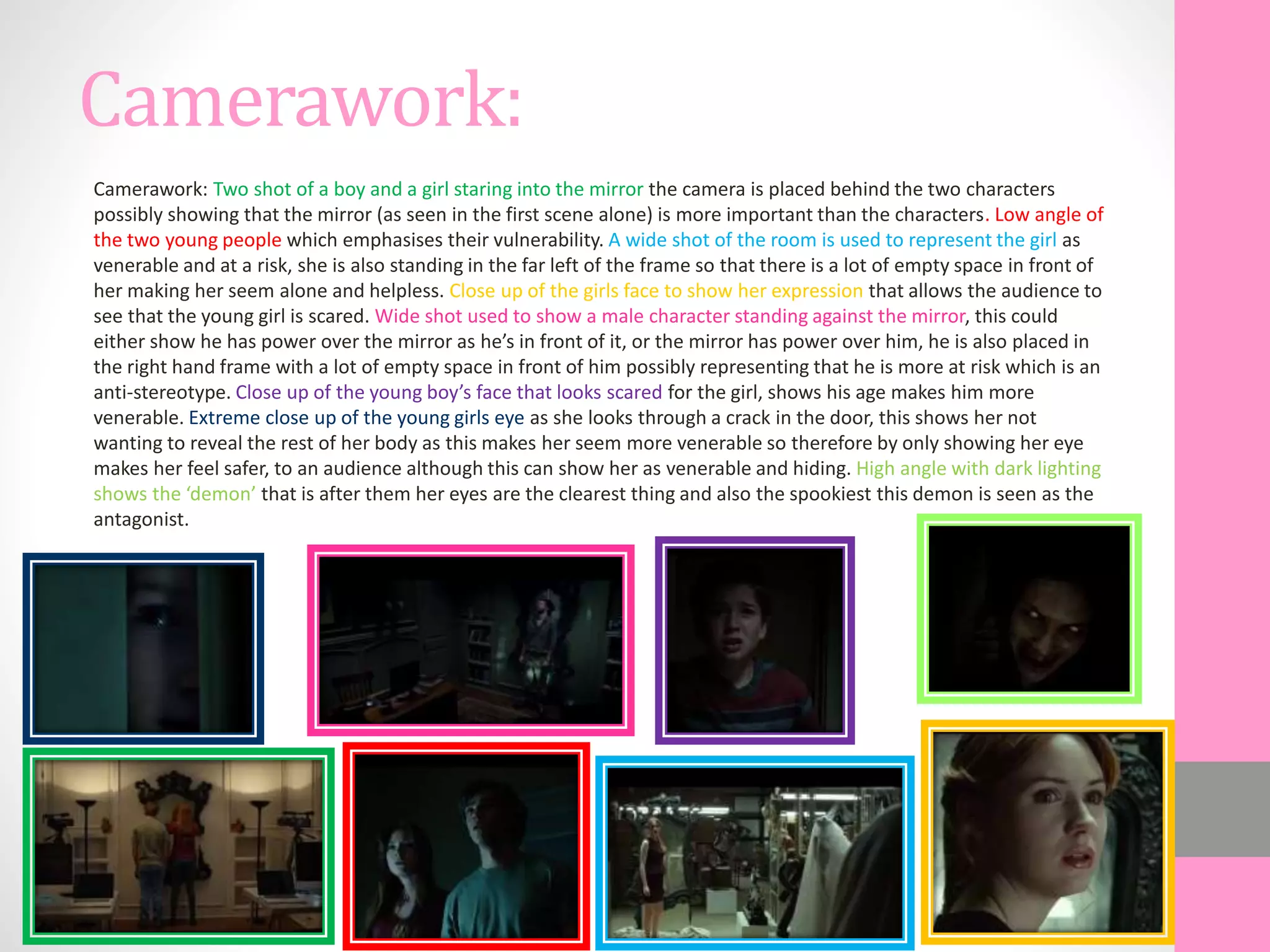 Camerawork:
Camerawork: Two shot of a boy and a girl staring into the mirror the camera is placed behind the two characters
possibly showing that the mirror (as seen in the first scene alone) is more important than the characters. Low angle of
the two young people which emphasises their vulnerability. A wide shot of the room is used to represent the girl as
venerable and at a risk, she is also standing in the far left of the frame so that there is a lot of empty space in front of
her making her seem alone and helpless. Close up of the girls face to show her expression that allows the audience to
see that the young girl is scared. Wide shot used to show a male character standing against the mirror, this could
either show he has power over the mirror as he’s in front of it, or the mirror has power over him, he is also placed in
the right hand frame with a lot of empty space in front of him possibly representing that he is more at risk which is an
anti-stereotype. Close up of the young boy’s face that looks scared for the girl, shows his age makes him more
venerable. Extreme close up of the young girls eye as she looks through a crack in the door, this shows her not
wanting to reveal the rest of her body as this makes her seem more venerable so therefore by only showing her eye
makes her feel safer, to an audience although this can show her as venerable and hiding. High angle with dark lighting
shows the ‘demon’ that is after them her eyes are the clearest thing and also the spookiest this demon is seen as the
antagonist.
 