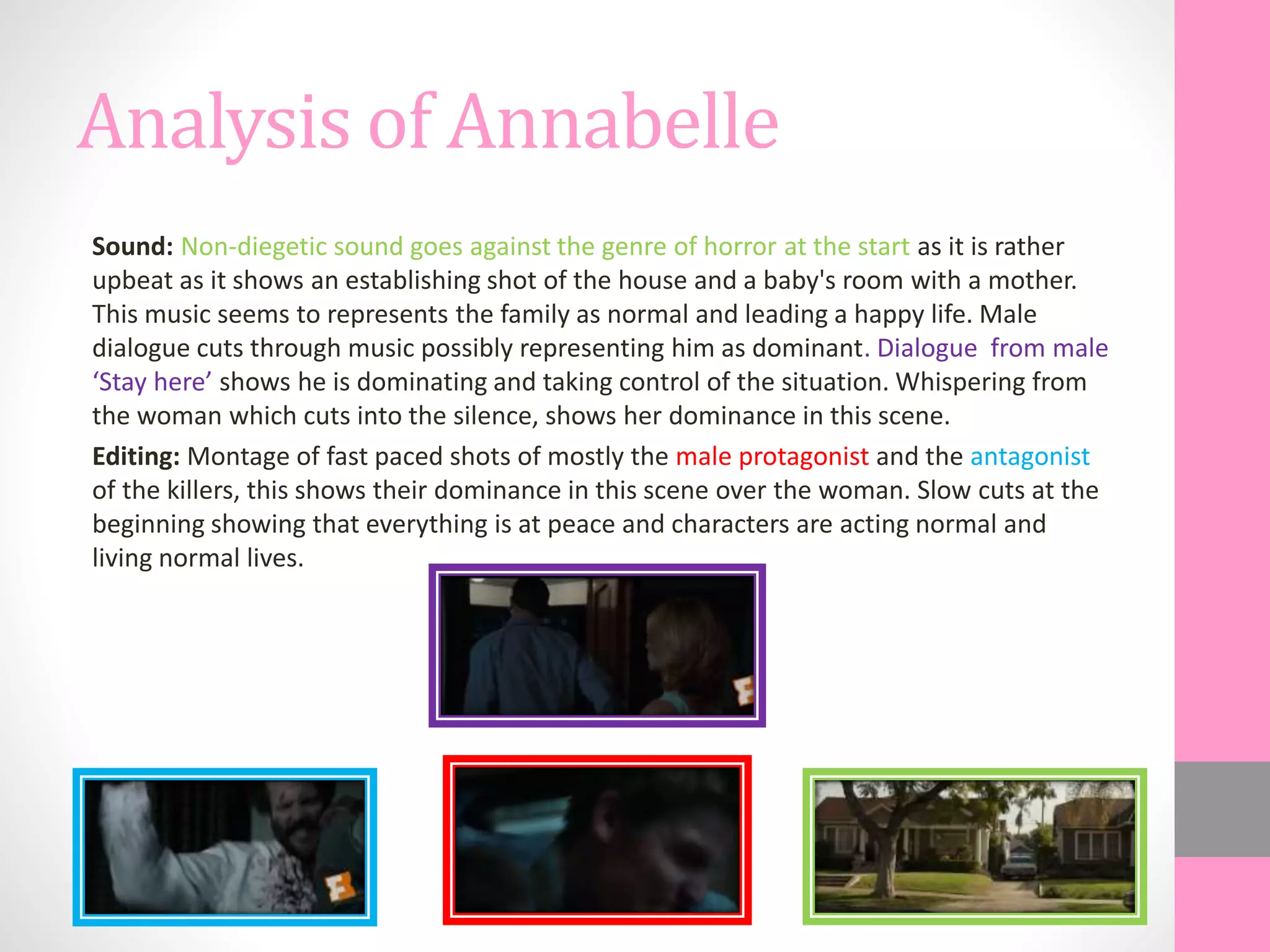 Analysis of Annabelle
Sound: Non-diegetic sound goes against the genre of horror at the start as it is rather
upbeat as it shows an establishing shot of the house and a baby's room with a mother.
This music seems to represents the family as normal and leading a happy life. Male
dialogue cuts through music possibly representing him as dominant. Dialogue from male
‘Stay here’ shows he is dominating and taking control of the situation. Whispering from
the woman which cuts into the silence, shows her dominance in this scene.
Editing: Montage of fast paced shots of mostly the male protagonist and the antagonist
of the killers, this shows their dominance in this scene over the woman. Slow cuts at the
beginning showing that everything is at peace and characters are acting normal and
living normal lives.
 