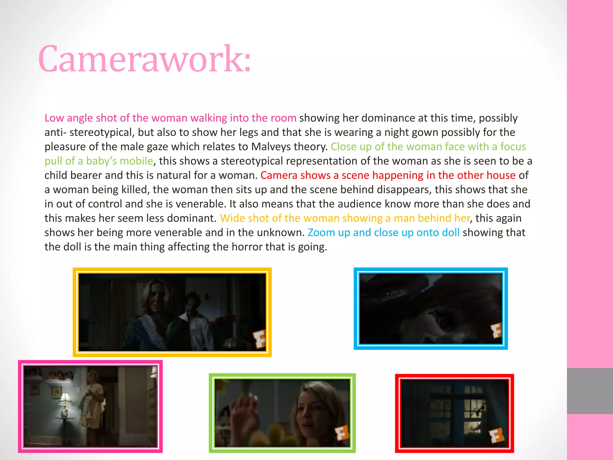 Camerawork:
Low angle shot of the woman walking into the room showing her dominance at this time, possibly
anti- stereotypical, but also to show her legs and that she is wearing a night gown possibly for the
pleasure of the male gaze which relates to Malveys theory. Close up of the woman face with a focus
pull of a baby’s mobile, this shows a stereotypical representation of the woman as she is seen to be a
child bearer and this is natural for a woman. Camera shows a scene happening in the other house of
a woman being killed, the woman then sits up and the scene behind disappears, this shows that she
in out of control and she is venerable. It also means that the audience know more than she does and
this makes her seem less dominant. Wide shot of the woman showing a man behind her, this again
shows her being more venerable and in the unknown. Zoom up and close up onto doll showing that
the doll is the main thing affecting the horror that is going.
 