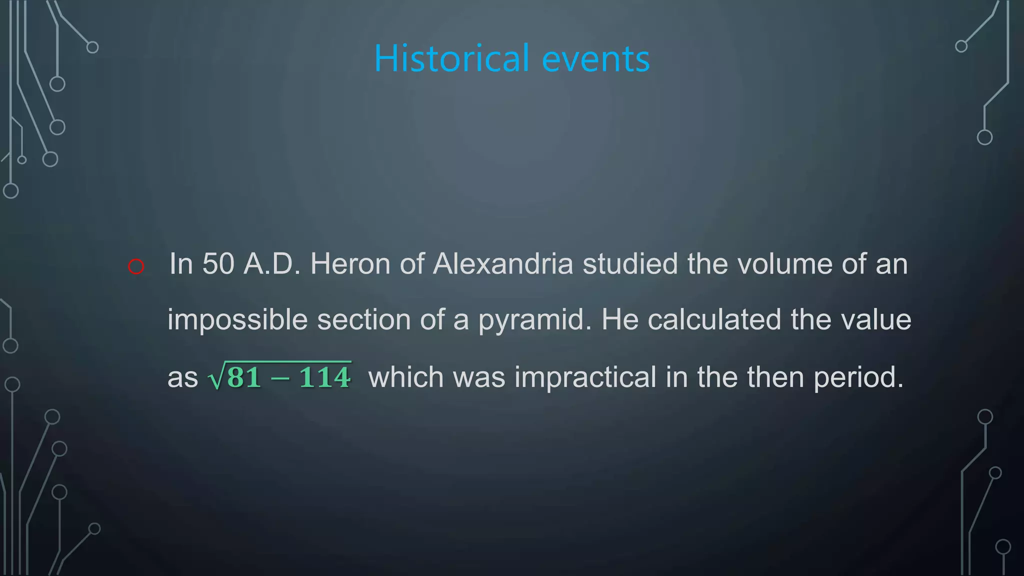 Historical events
o In 50 A.D. Heron of Alexandria studied the volume of an
impossible section of a pyramid. He calculated the value
as 𝟖𝟏 − 𝟏𝟏𝟒 which was impractical in the then period.
 