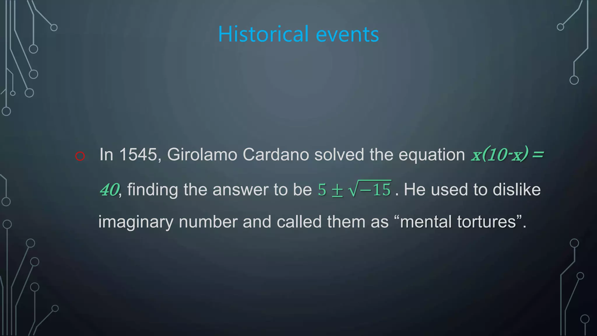 Historical events
o In 1545, Girolamo Cardano solved the equation x(10-x) =
40, finding the answer to be 5 ± −15 . He used to dislike
imaginary number and called them as “mental tortures”.
 