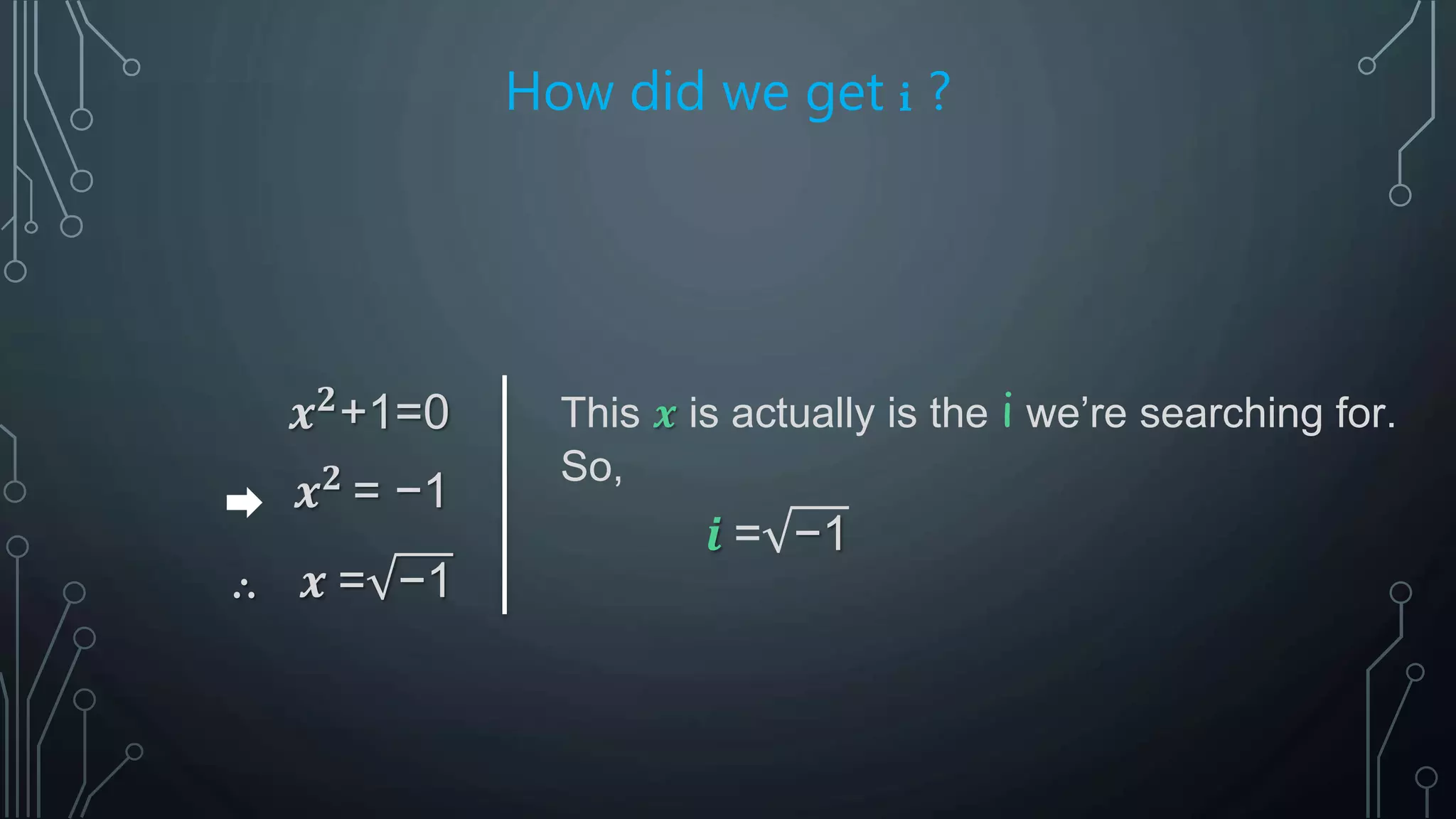 How did we get i ?
𝒙 𝟐
+1=0
𝒙 𝟐
= −1
∴ 𝒙 = −1
This 𝒙 is actually is the i we’re searching for.
So,
𝒊 = −1
 