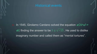 Historical events
o In 1545, Girolamo Cardano solved the equation x(10-x) =
40, finding the answer to be 5 ± −15 . He used to dislike
imaginary number and called them as “mental tortures”.
 