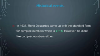 Historical events
o In 1637, Rene Descartes came up with the standard form
for complex numbers which is a + bi. However, he didn’t
like complex numbers either.
 