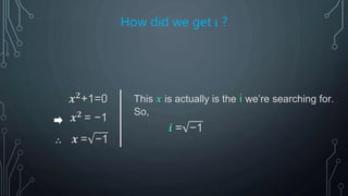 How did we get i ?
𝒙 𝟐
+1=0
𝒙 𝟐
= −1
∴ 𝒙 = −1
This 𝒙 is actually is the i we’re searching for.
So,
𝒊 = −1
 