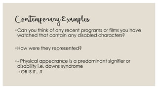 ContemporaryExamples
◦Can you think of any recent programs or films you have
watched that contain any disabled characters?
◦How were they represented?
◦- Physical appearance is a predominant signifier or
disability i.e. downs syndrome
◦ OR IS IT…?
 