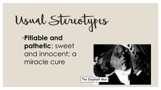 UsualStereotypes
◦Pitiable and
pathetic; sweet
and innocent; a
miracle cure
The Elephant Man
 