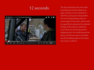 12 seconds The clip jumps back to the view of the 
lead character from the vehicle once 
again, with the use of a matched cut – 
which has a fast-paced cutting rhythm. 
The use of abrupt editing creates an 
unnerving feel to the scene, which could 
be argued that it represents the awkward 
feelings of the characters within the 
scene whom are interacting with the 
disfigured male. This could represent the 
theory of Paul hunt, whom created the 
idea that disabled people are the object 
of curiosity or violence. 
 