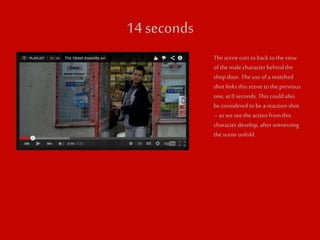 14 seconds 
The scene cuts to back to the view 
of the male character behind the 
shop door. The use of a matched 
shot links this scene to the previous 
one, at 8 seconds. This could also 
be considered to be a reaction shot 
– as we see the action from this 
character develop, after witnessing 
the scene unfold. 

