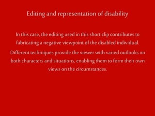 Editing and representation of disability 
In this case, the editing used in this short clip contributes to 
fabricating a negative viewpoint of the disabled individual. 
Different techniques provide the viewer with varied outlooks on 
both characters and situations, enabling them to form their own 
views on the circumstances. 
 