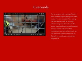 0 seconds 
The scene opens with a setting of barbed 
wire. This short clip has been placed at the 
start of the scene to establish the setting. 
The clip lasts for a total of 5 seconds, 
before moving onto the next shot. This 
section purposefully lacks any information 
about characters with only subtle 
connotations as to where the scene is set. 
This leaves the audience to discover for 
themselves, what they are expecting to 
happen next. 
 
