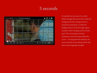 5 seconds 
A matched cut occurs at 5 seconds, 
which changes the scene from a blurred 
background with a foreground of a 
protective metal grid, to a blurred 
background of a male through a glass 
window, with a foreground of a metal 
grid. This continuity of scenery 
maintains a sense of unity within the 
scene – insuring that the audience are 
aware that the surroundings of the clip 
have only marginally changed. 
 