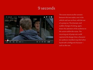 9 seconds 
The scene returns to the scenario 
between the two males; one in the 
vehicle and one on foot, with the use 
of a jump cut. The dramatic and 
sudden change of setting, again, 
draws the attention of the audience to 
the action within the scene. The 
recurring use of jump cuts could 
represent the danger that a character 
(or audience member) may feel when 
faced with a disfigured character – 
such as this one. 
 