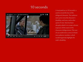 10 seconds 
A motivated cut, at 10 seconds, is 
used to reveal the face of the 
disfigured character. The audience 
were yet to view the character’s 
disability until now, and so this 
‘point of view’ shot has been 
abruptly edited in to create a drastic 
exposure of the extent of the 
characters disfigurement. This sort 
of cut could invite a sense of shock 
into audience members, which 
would negatively highlight the 
male’s disability. 
 