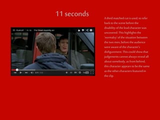 11 seconds A third matched cut is used, to refer 
back to the scene before the 
disability of the lead character was 
uncovered. This highlights the 
‘normalcy’ of the situation between 
the two men, before the audience 
were aware of the character’s 
disfigurement. This could show that 
judgements cannot always reveal all 
about somebody, as from behind, 
this character appears to be the same 
as the other characters featured in 
the clip. 
 