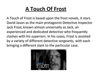 A Touch Of Frost
A Touch of Frost is based upon the frost novels, it stars
David Jason as the main protagonist Detective inspector
Jack Frost, known almost universally as Jack, an
experienced and dedicated detective who frequently
clashes with his superiors. In his cases, Frost is assisted
by a variety of different detective sergeants, with each
bringing a different slant to the particular case.
 
